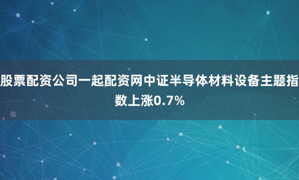 股票配资公司一起配资网中证半导体材料设备主题指数上涨0.7%