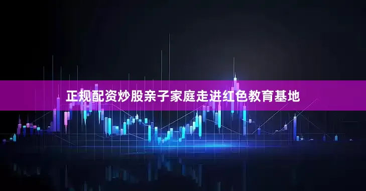 正规配资炒股亲子家庭走进红色教育基地