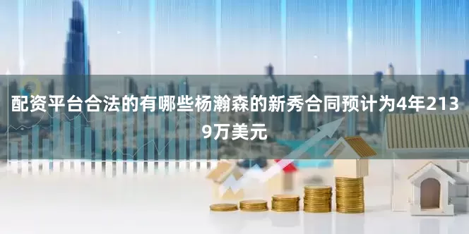配资平台合法的有哪些杨瀚森的新秀合同预计为4年2139万美元