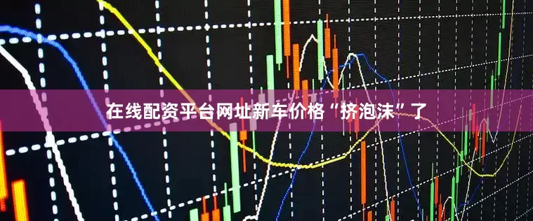在线配资平台网址新车价格“挤泡沫”了