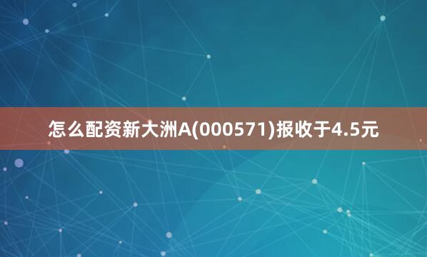 怎么配资新大洲A(000571)报收于4.5元
