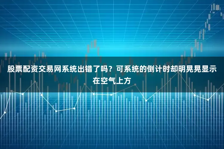 股票配资交易网系统出错了吗？可系统的倒计时却明晃晃显示在空气上方
