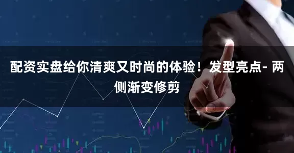 配资实盘给你清爽又时尚的体验！发型亮点- 两侧渐变修剪