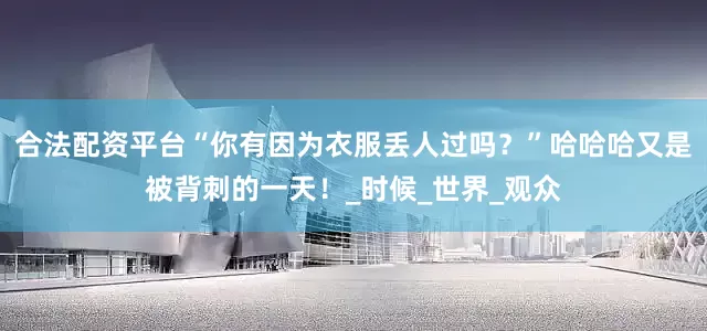 合法配资平台“你有因为衣服丢人过吗？”哈哈哈又是被背刺的一天！_时候_世界_观众