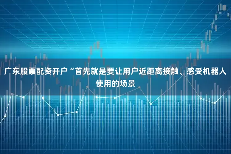 广东股票配资开户“首先就是要让用户近距离接触、感受机器人使用的场景