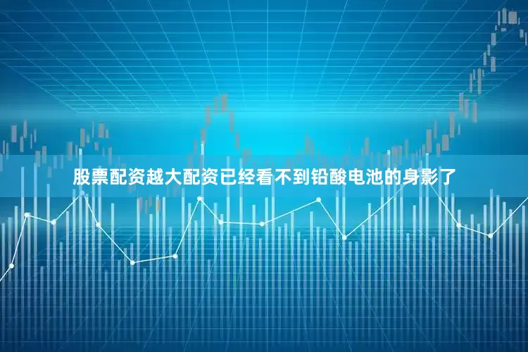 股票配资越大配资已经看不到铅酸电池的身影了