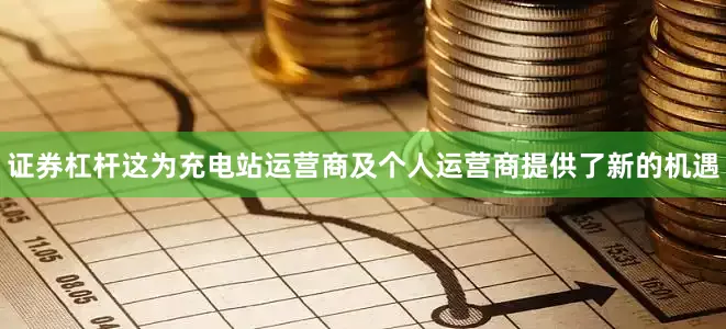 证券杠杆这为充电站运营商及个人运营商提供了新的机遇